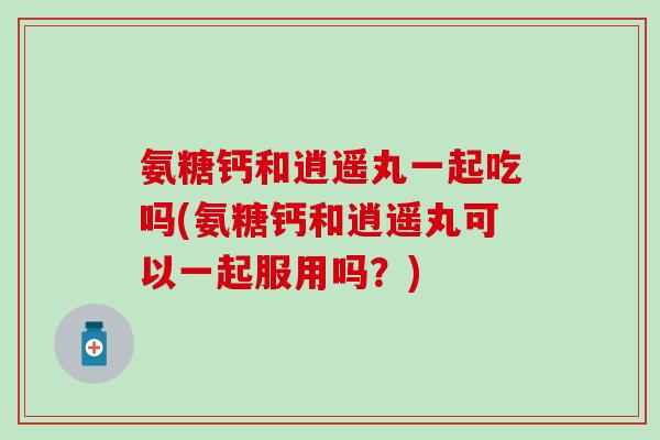 氨糖钙和逍遥丸一起吃吗(氨糖钙和逍遥丸可以一起服用吗?)-第1张图片-氨糖科普网 氨糖钙和逍遥丸一起吃吗(氨糖钙和逍遥丸可以一起服用吗?)-第1张图片-氨糖科普网