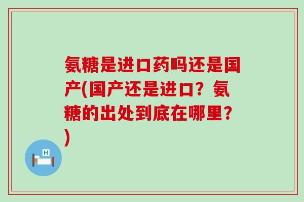 氨糖是进口药吗还是国产(国产还是进口？氨糖的出处到底在哪里？)-第1张图片-氨糖科普网