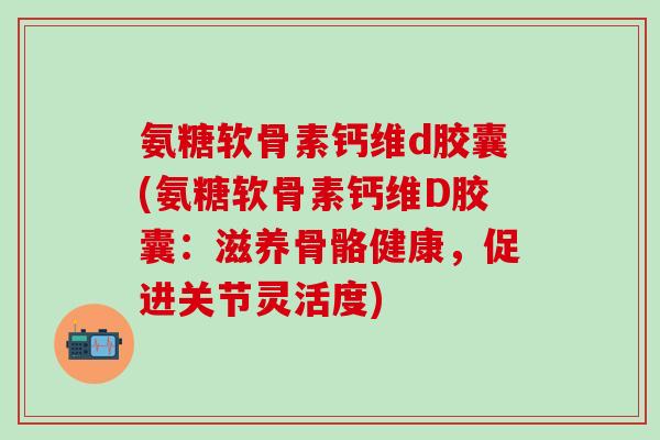 氨糖软骨素钙维d胶囊(氨糖软骨素钙维D胶囊:滋养骨骼健康,促进关节灵活度)-第1张图片-氨糖科普网 氨糖软骨素钙维d胶囊(氨糖软骨素钙维D胶囊:滋养骨骼健康,促进关节灵活度)-第1张图片-氨糖科普网
