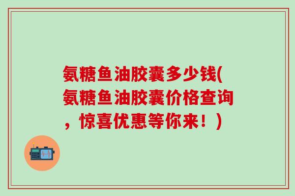 氨糖鱼油胶囊多少钱(氨糖鱼油胶囊价格查询,惊喜优惠等你来!)-第1张图片-氨糖科普网 氨糖鱼油胶囊多少钱(氨糖鱼油胶囊价格查询,惊喜优惠等你来!)-第1张图片-氨糖科普网