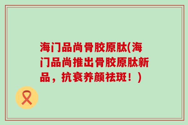海门品尚骨胶原肽(海门品尚推出骨胶原肽新品,抗衰养颜祛斑!)-第1张图片-氨糖科普网 海门品尚骨胶原肽(海门品尚推出骨胶原肽新品,抗衰养颜祛斑!)-第1张图片-氨糖科普网