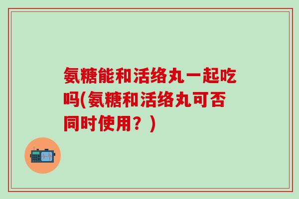 氨糖能和活络丸一起吃吗(氨糖和活络丸可否同时使用?)-第1张图片-氨糖科普网 氨糖能和活络丸一起吃吗(氨糖和活络丸可否同时使用?)-第1张图片-氨糖科普网