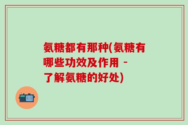 氨糖都有那种(氨糖有哪些功效及作用 - 了解氨糖的好处)-第1张图片-氨糖科普网 氨糖都有那种(氨糖有哪些功效及作用 - 了解氨糖的好处)-第1张图片-氨糖科普网