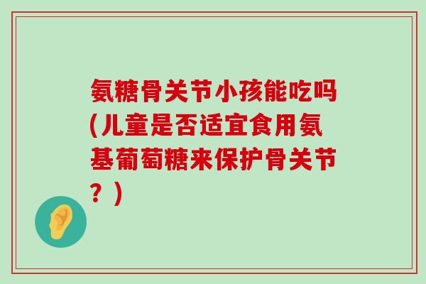 氨糖骨关节小孩能吃吗(儿童是否适宜食用氨基葡萄糖来保护骨关节?)-第1张图片-氨糖科普网 氨糖骨关节小孩能吃吗(儿童是否适宜食用氨基葡萄糖来保护骨关节?)-第1张图片-氨糖科普网