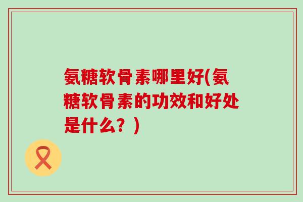 氨糖软骨素哪里好(氨糖软骨素的功效和好处是什么?)-第1张图片-氨糖科普网 氨糖软骨素哪里好(氨糖软骨素的功效和好处是什么?)-第1张图片-氨糖科普网