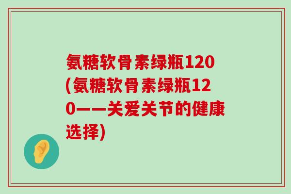 氨糖软骨素绿瓶120(氨糖软骨素绿瓶120——关爱关节的健康选择)-第1张图片-氨糖科普网 氨糖软骨素绿瓶120(氨糖软骨素绿瓶120——关爱关节的健康选择)-第1张图片-氨糖科普网