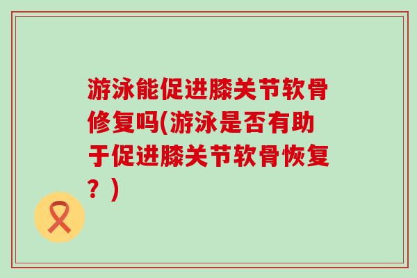游泳能促进膝关节软骨修复吗(游泳是否有助于促进膝关节软骨恢复?)-第1张图片-氨糖科普网 游泳能促进膝关节软骨修复吗(游泳是否有助于促进膝关节软骨恢复?)-第1张图片-氨糖科普网