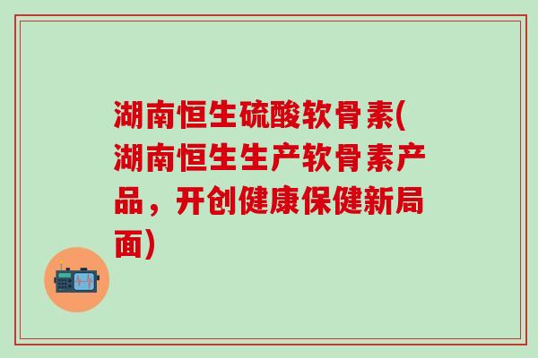 湖南恒生硫酸软骨素(湖南恒生生产软骨素产品,开创健康保健新局面)-第1张图片-氨糖科普网 湖南恒生硫酸软骨素(湖南恒生生产软骨素产品,开创健康保健新局面)-第1张图片-氨糖科普网