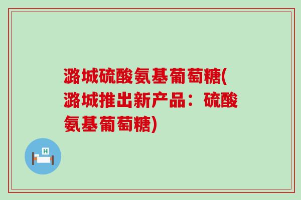 潞城硫酸氨基葡萄糖(潞城推出新产品:硫酸氨基葡萄糖)-第1张图片-氨糖科普网 潞城硫酸氨基葡萄糖(潞城推出新产品:硫酸氨基葡萄糖)-第1张图片-氨糖科普网