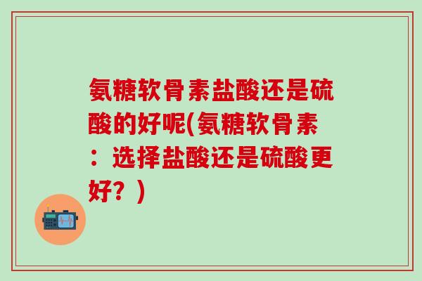 氨糖软骨素盐酸还是硫酸的好呢(氨糖软骨素:选择盐酸还是硫酸更好?)-第1张图片-氨糖科普网 氨糖软骨素盐酸还是硫酸的好呢(氨糖软骨素:选择盐酸还是硫酸更好?)-第1张图片-氨糖科普网
