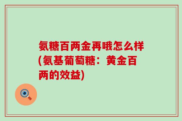 氨糖百两金再哦怎么样(氨基葡萄糖:黄金百两的效益)-第1张图片-氨糖科普网 氨糖百两金再哦怎么样(氨基葡萄糖:黄金百两的效益)-第1张图片-氨糖科普网