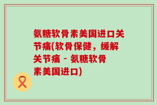 氨糖软骨素美国进口关节痛(软骨保健,缓解关节痛 - 氨糖软骨素美国进口)-第1张图片-氨糖科普网 氨糖软骨素美国进口关节痛(软骨保健,缓解关节痛 - 氨糖软骨素美国进口)-第1张图片-氨糖科普网