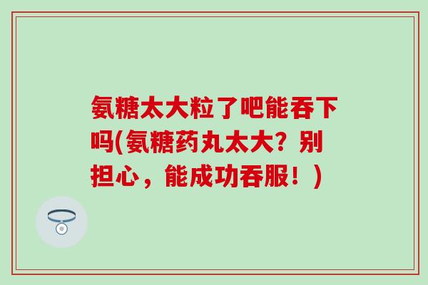 氨糖太大粒了吧能吞下吗(氨糖药丸太大?别担心,能成功吞服!)-第1张图片-氨糖科普网 氨糖太大粒了吧能吞下吗(氨糖药丸太大?别担心,能成功吞服!)-第1张图片-氨糖科普网