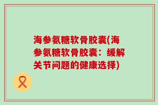 海参氨糖软骨胶囊(海参氨糖软骨胶囊:缓解关节问题的健康选择)-第1张图片-氨糖科普网 海参氨糖软骨胶囊(海参氨糖软骨胶囊:缓解关节问题的健康选择)-第1张图片-氨糖科普网