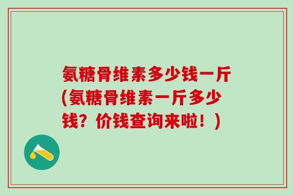 氨糖骨维素多少钱一斤(氨糖骨维素一斤多少钱?价钱查询来啦!)-第1张图片-氨糖科普网 氨糖骨维素多少钱一斤(氨糖骨维素一斤多少钱?价钱查询来啦!)-第1张图片-氨糖科普网