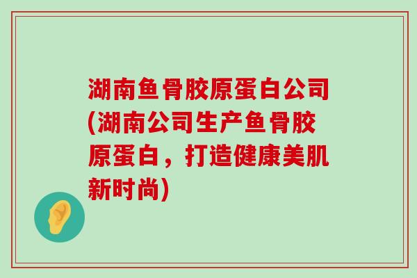 湖南鱼骨胶原蛋白公司(湖南公司生产鱼骨胶原蛋白,打造健康美肌新时尚)-第1张图片-氨糖科普网 湖南鱼骨胶原蛋白公司(湖南公司生产鱼骨胶原蛋白,打造健康美肌新时尚)-第1张图片-氨糖科普网