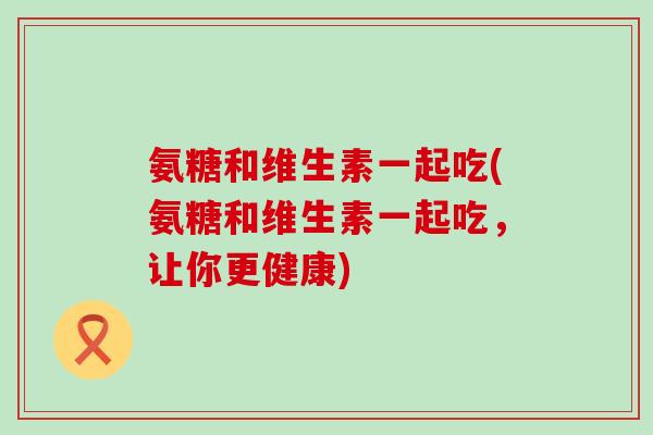 氨糖和维生素一起吃(氨糖和维生素一起吃,让你更健康)-第1张图片-氨糖科普网 氨糖和维生素一起吃(氨糖和维生素一起吃,让你更健康)-第1张图片-氨糖科普网
