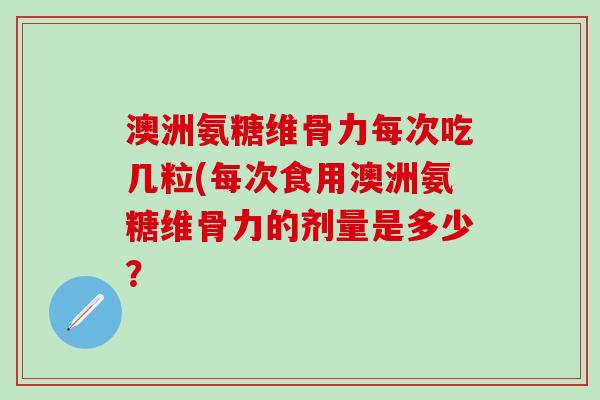 澳洲氨糖维骨力每次吃几粒(每次食用澳洲氨糖维骨力的剂量是多少?-第1张图片-氨糖科普网 澳洲氨糖维骨力每次吃几粒(每次食用澳洲氨糖维骨力的剂量是多少?-第1张图片-氨糖科普网