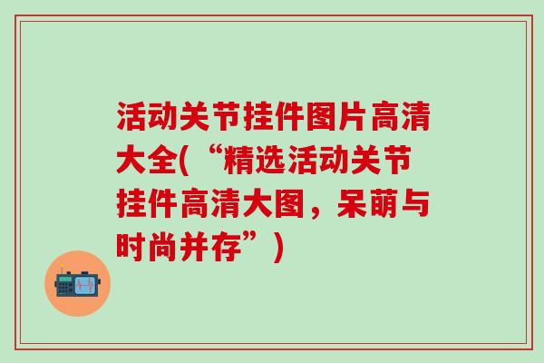 活动关节挂件图片高清大全(“精选活动关节挂件高清大图,呆萌与时尚并存”)-第1张图片-氨糖科普网 活动关节挂件图片高清大全(“精选活动关节挂件高清大图,呆萌与时尚并存”)-第1张图片-氨糖科普网