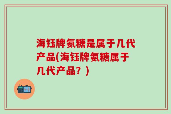 海钰牌氨糖是属于几代产品(海钰牌氨糖属于几代产品？)-第1张图片-氨糖科普网