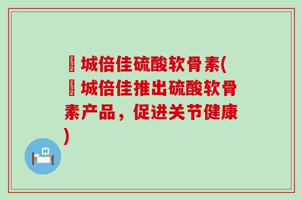 沕城倍佳硫酸软骨素(沕城倍佳推出硫酸软骨素产品,促进关节健康)-第1张图片-氨糖科普网 沕城倍佳硫酸软骨素(沕城倍佳推出硫酸软骨素产品,促进关节健康)-第1张图片-氨糖科普网