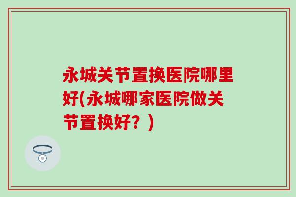 永城关节置换医院哪里好(永城哪家医院做关节置换好？)-第1张图片-氨糖科普网
