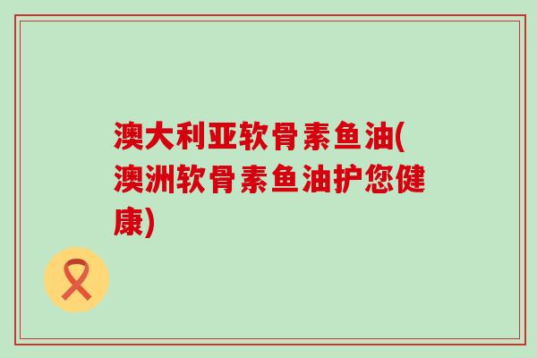 澳大利亚软骨素鱼油(澳洲软骨素鱼油护您健康)-第1张图片-氨糖科普网