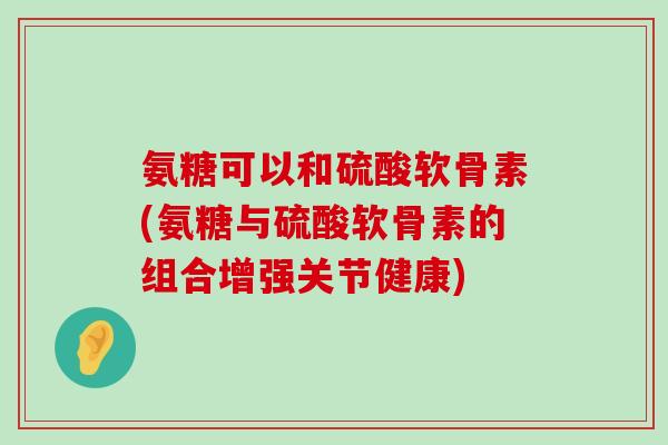 氨糖可以和硫酸软骨素(氨糖与硫酸软骨素的组合增强关节健康)-第1张图片-氨糖科普网 氨糖可以和硫酸软骨素(氨糖与硫酸软骨素的组合增强关节健康)-第1张图片-氨糖科普网
