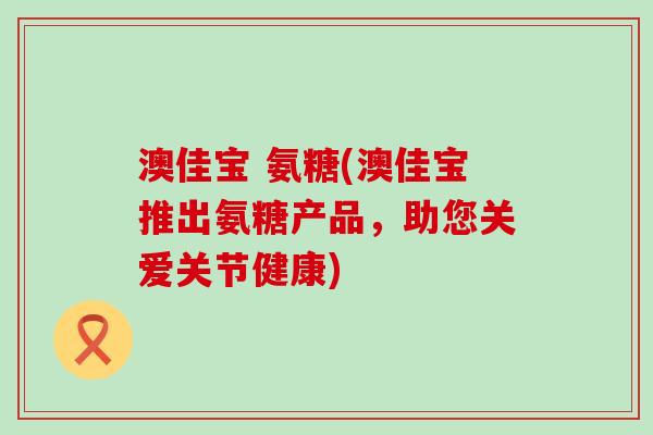 澳佳宝 氨糖(澳佳宝推出氨糖产品,助您关爱关节健康)-第1张图片-氨糖科普网 澳佳宝 氨糖(澳佳宝推出氨糖产品,助您关爱关节健康)-第1张图片-氨糖科普网