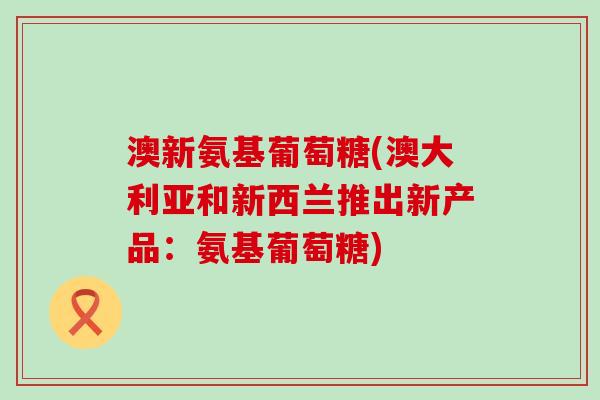澳新氨基葡萄糖(澳大利亚和新西兰推出新产品:氨基葡萄糖)-第1张图片-氨糖科普网 澳新氨基葡萄糖(澳大利亚和新西兰推出新产品:氨基葡萄糖)-第1张图片-氨糖科普网