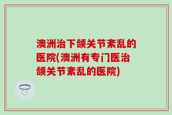 澳洲治下颌关节紊乱的医院(澳洲有专门医治颌关节紊乱的医院)-第1张图片-氨糖科普网 澳洲治下颌关节紊乱的医院(澳洲有专门医治颌关节紊乱的医院)-第1张图片-氨糖科普网