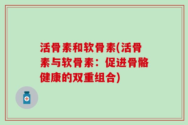 活骨素和软骨素(活骨素与软骨素：促进骨骼健康的双重组合)-第1张图片-氨糖科普网