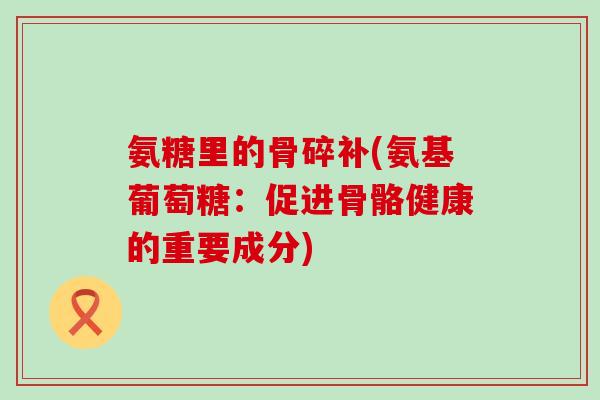 氨糖里的骨碎补(氨基葡萄糖：促进骨骼健康的重要成分)-第1张图片-氨糖科普网