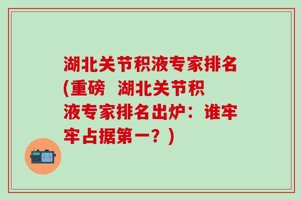 湖北关节积液专家排名(重磅 湖北关节积液专家排名出炉:谁牢牢占据第一?)-第1张图片-氨糖科普网 湖北关节积液专家排名(重磅 湖北关节积液专家排名出炉:谁牢牢占据第一?)-第1张图片-氨糖科普网