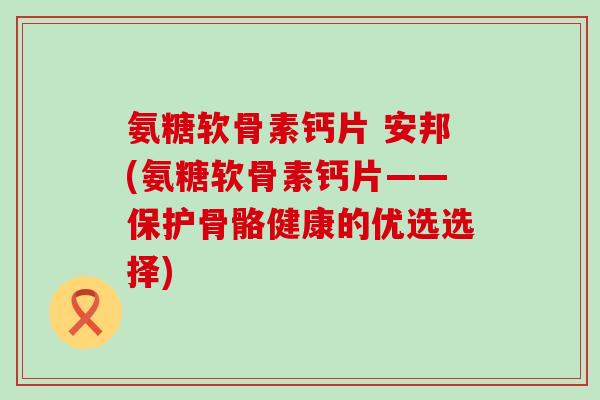 氨糖软骨素钙片 安邦(氨糖软骨素钙片——保护骨骼健康的优选选择)-第1张图片-氨糖科普网 氨糖软骨素钙片 安邦(氨糖软骨素钙片——保护骨骼健康的优选选择)-第1张图片-氨糖科普网