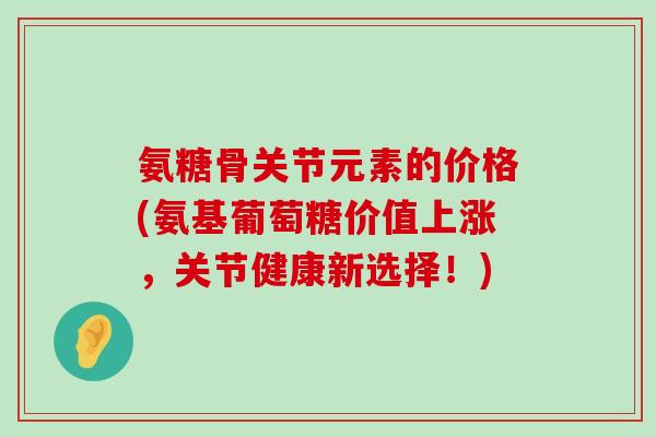 氨糖骨关节元素的价格(氨基葡萄糖价值上涨,关节健康新选择!)-第1张图片-氨糖科普网 氨糖骨关节元素的价格(氨基葡萄糖价值上涨,关节健康新选择!)-第1张图片-氨糖科普网