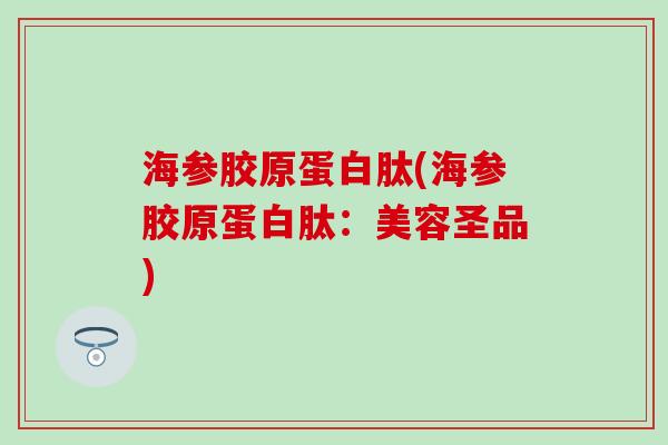 海参胶原蛋白肽(海参胶原蛋白肽:美容圣品)-第1张图片-氨糖科普网 海参胶原蛋白肽(海参胶原蛋白肽:美容圣品)-第1张图片-氨糖科普网