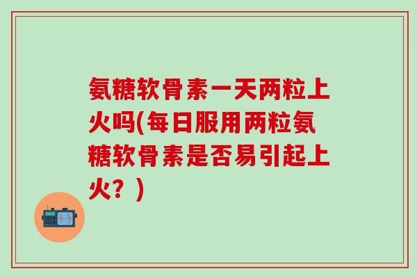 氨糖软骨素一天两粒上火吗(每日服用两粒氨糖软骨素是否易引起上火?)-第1张图片-氨糖科普网 氨糖软骨素一天两粒上火吗(每日服用两粒氨糖软骨素是否易引起上火?)-第1张图片-氨糖科普网