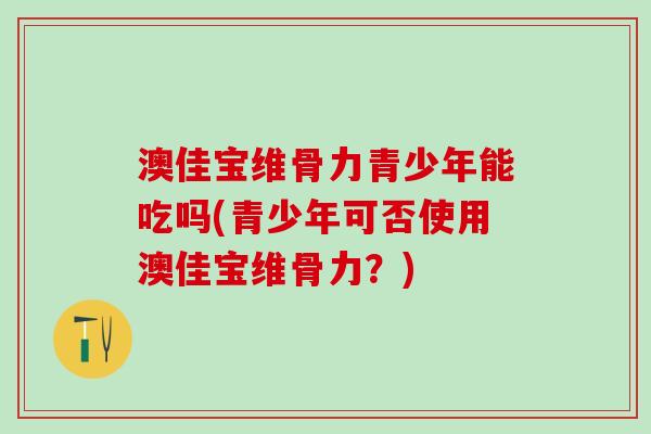 澳佳宝维骨力青少年能吃吗(青少年可否使用澳佳宝维骨力?)-第1张图片-氨糖科普网 澳佳宝维骨力青少年能吃吗(青少年可否使用澳佳宝维骨力?)-第1张图片-氨糖科普网