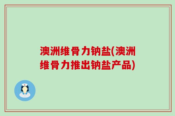 澳洲维骨力钠盐(澳洲维骨力推出钠盐产品)-第1张图片-氨糖科普网 澳洲维骨力钠盐(澳洲维骨力推出钠盐产品)-第1张图片-氨糖科普网