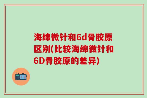 海绵微针和6d骨胶原区别(比较海绵微针和6D骨胶原的差异)-第1张图片-氨糖科普网