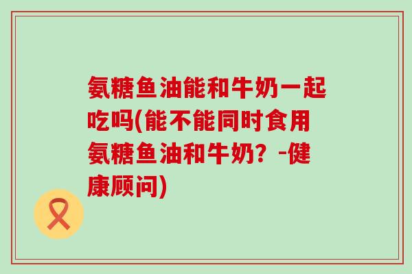 氨糖鱼油能和牛奶一起吃吗(能不能同时食用氨糖鱼油和牛奶？-健康顾问)-第1张图片-氨糖科普网