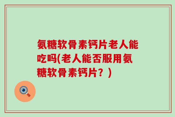 氨糖软骨素钙片老人能吃吗(老人能否服用氨糖软骨素钙片?)-第1张图片-氨糖科普网 氨糖软骨素钙片老人能吃吗(老人能否服用氨糖软骨素钙片?)-第1张图片-氨糖科普网