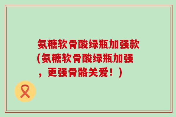 氨糖软骨酸绿瓶加强款(氨糖软骨酸绿瓶加强,更强骨骼关爱!)-第1张图片-氨糖科普网 氨糖软骨酸绿瓶加强款(氨糖软骨酸绿瓶加强,更强骨骼关爱!)-第1张图片-氨糖科普网