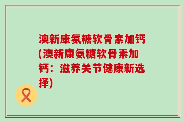 澳新康氨糖软骨素加钙(澳新康氨糖软骨素加钙:滋养关节健康新选择)-第1张图片-氨糖科普网 澳新康氨糖软骨素加钙(澳新康氨糖软骨素加钙:滋养关节健康新选择)-第1张图片-氨糖科普网