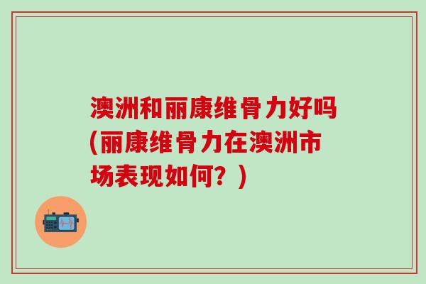 澳洲和丽康维骨力好吗(丽康维骨力在澳洲市场表现如何?)-第1张图片-氨糖科普网 澳洲和丽康维骨力好吗(丽康维骨力在澳洲市场表现如何?)-第1张图片-氨糖科普网