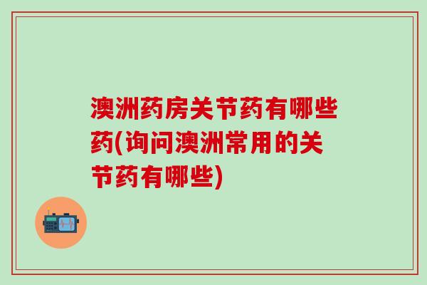澳洲药房关节药有哪些药(询问澳洲常用的关节药有哪些)-第1张图片-氨糖科普网 澳洲药房关节药有哪些药(询问澳洲常用的关节药有哪些)-第1张图片-氨糖科普网