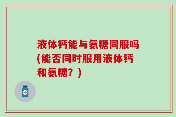 液体钙能与氨糖同服吗(能否同时服用液体钙和氨糖?)-第1张图片-氨糖科普网 液体钙能与氨糖同服吗(能否同时服用液体钙和氨糖?)-第1张图片-氨糖科普网