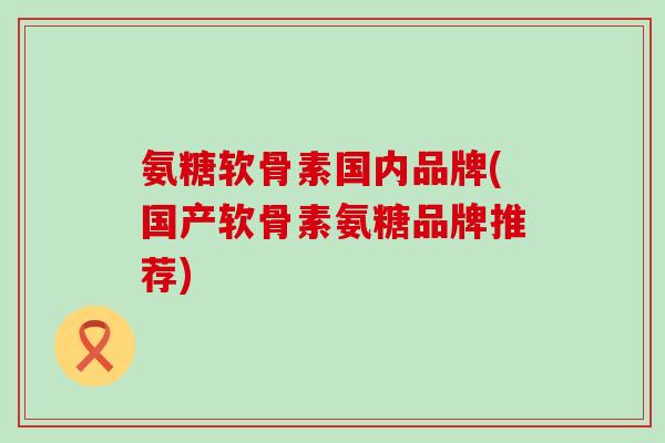 氨糖软骨素国内品牌(国产软骨素氨糖品牌推荐)-第1张图片-氨糖科普网