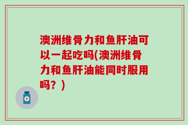 澳洲维骨力和鱼肝油可以一起吃吗(澳洲维骨力和鱼肝油能同时服用吗?)-第1张图片-氨糖科普网 澳洲维骨力和鱼肝油可以一起吃吗(澳洲维骨力和鱼肝油能同时服用吗?)-第1张图片-氨糖科普网